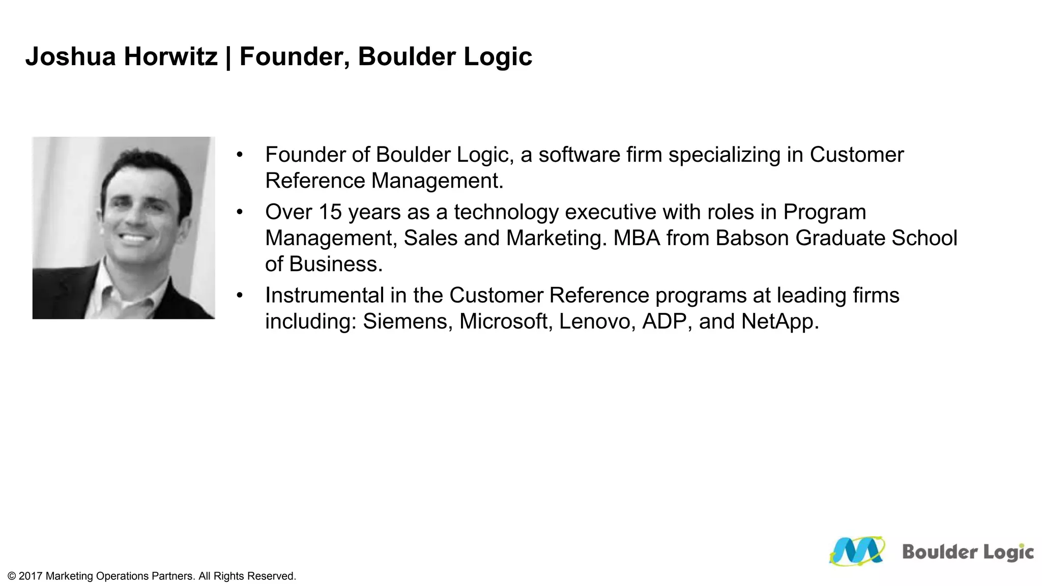 Joshua Horwitz | Founder, Boulder Logic
• Founder of Boulder Logic, a software firm specializing in Customer
Reference Management.
• Over 15 years as a technology executive with roles in Program
Management, Sales and Marketing. MBA from Babson Graduate School
of Business.
• Instrumental in the Customer Reference programs at leading firms
including: Siemens, Microsoft, Lenovo, ADP, and NetApp.
© 2017 Marketing Operations Partners. All Rights Reserved.
 