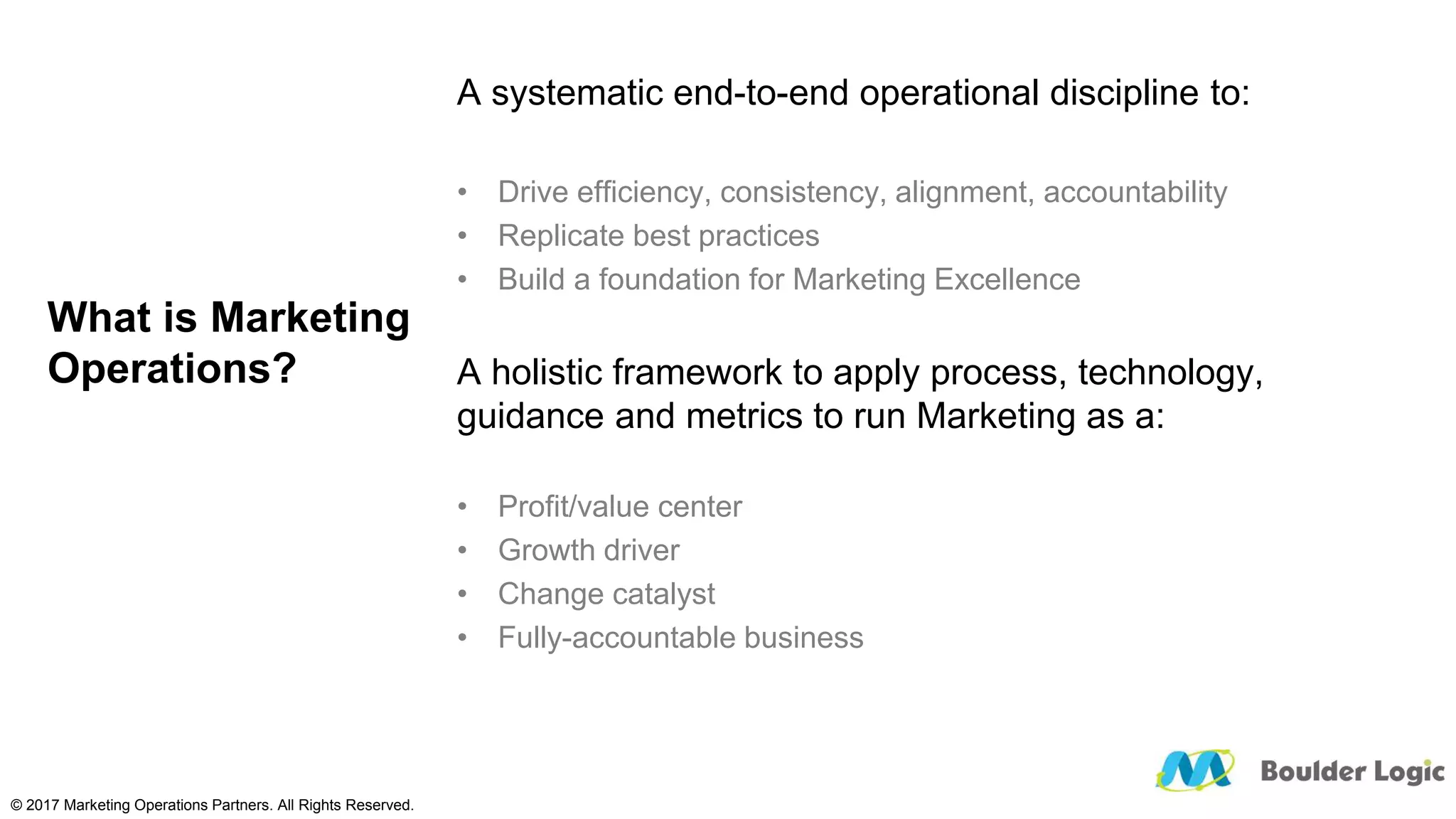 What is Marketing
Operations?
A systematic end-to-end operational discipline to:
• Drive efficiency, consistency, alignment, accountability
• Replicate best practices
• Build a foundation for Marketing Excellence
A holistic framework to apply process, technology,
guidance and metrics to run Marketing as a:
• Profit/value center
• Growth driver
• Change catalyst
• Fully-accountable business
© 2017 Marketing Operations Partners. All Rights Reserved.
 