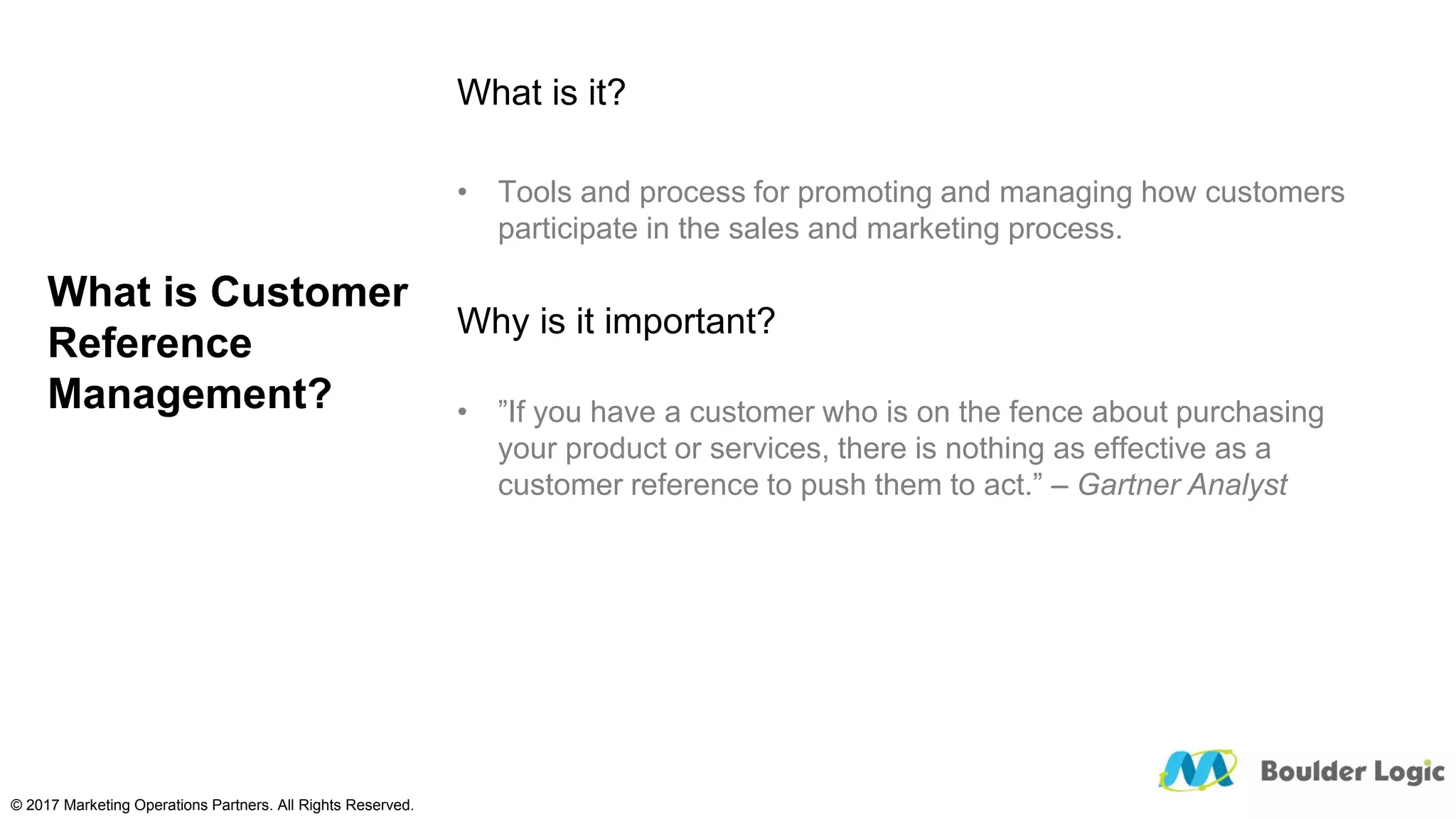 What is Customer
Reference
Management?
What is it?
• Tools and process for promoting and managing how customers
participate in the sales and marketing process.
Why is it important?
• ”If you have a customer who is on the fence about purchasing
your product or services, there is nothing as effective as a
customer reference to push them to act.” – Gartner Analyst
© 2017 Marketing Operations Partners. All Rights Reserved.
 