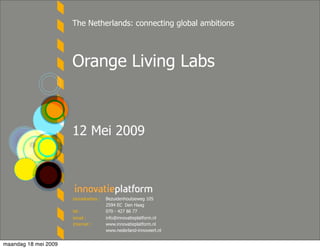 The Netherlands: connecting global ambitions




                      Orange Living Labs



                      12 Mei 2009



                      bezoekadres :   Bezuidenhoutseweg 105
                                      2594 EC Den Haag
                      tel :           070 - 427 86 77
                      email :         info@innovatieplatform.nl
                      Internet :      www.innovatieplatform.nl
                                      www.nederland-innoveert.nl


maandag 18 mei 2009
 
