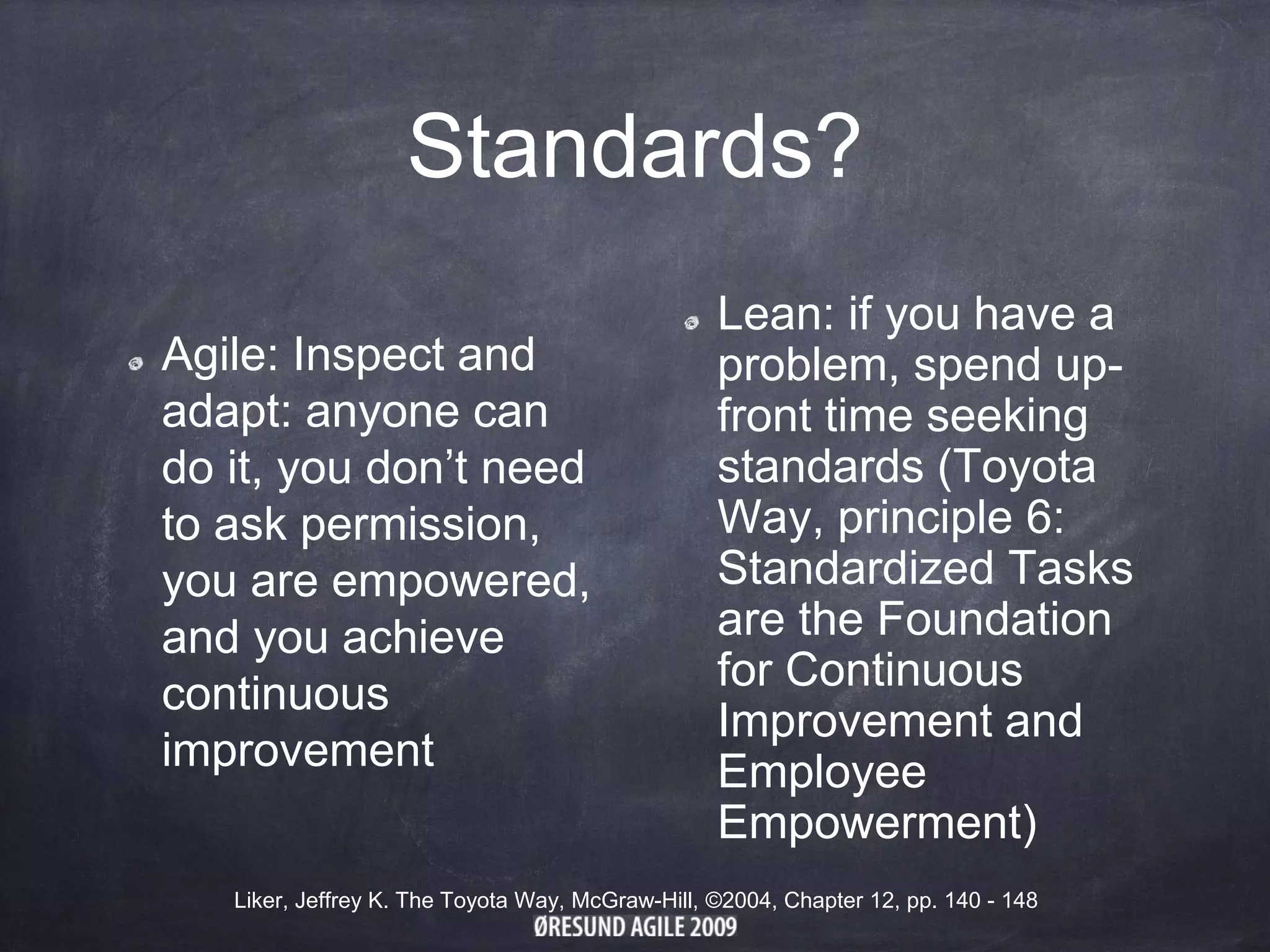 Standards?
Agile: Inspect and
adapt: anyone can
do it, you don’t need
to ask permission,
you are empowered,
and you achieve
continuous
improvement
Lean: if you have a
problem, spend up-
front time seeking
standards (Toyota
Way, principle 6:
Standardized Tasks
are the Foundation
for Continuous
Improvement and
Employee
Empowerment)
Liker, Jeffrey K. The Toyota Way, McGraw-Hill, ©2004, Chapter 12, pp. 140 - 148
 