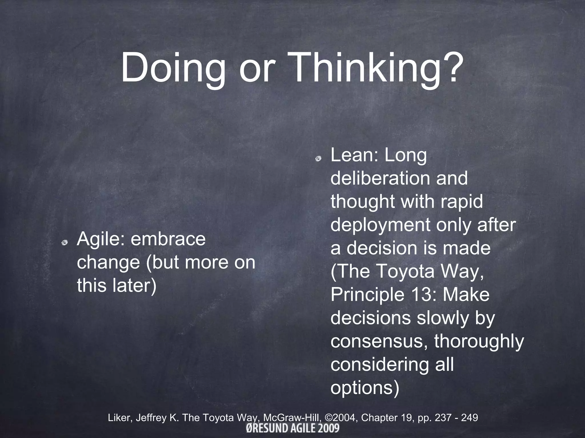 Doing or Thinking?
Agile: embrace
change (but more on
this later)
Lean: Long
deliberation and
thought with rapid
deployment only after
a decision is made
(The Toyota Way,
Principle 13: Make
decisions slowly by
consensus, thoroughly
considering all
options)
Liker, Jeffrey K. The Toyota Way, McGraw-Hill, ©2004, Chapter 19, pp. 237 - 249
 