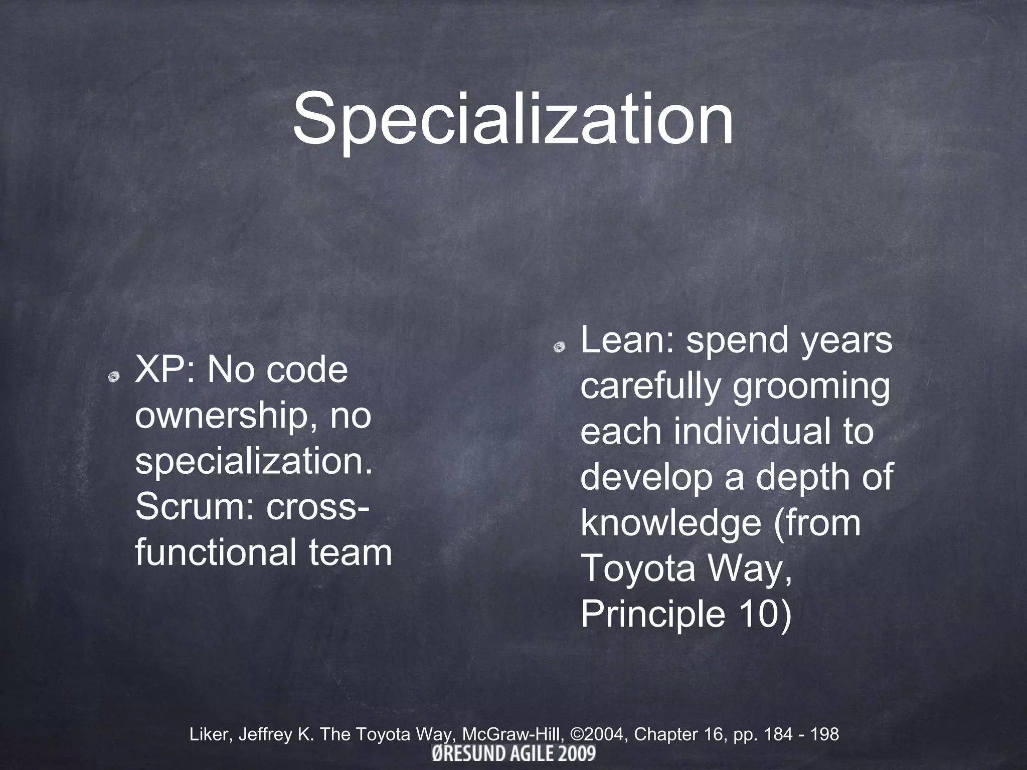 Specialization
XP: No code
ownership, no
specialization.
Scrum: cross-
functional team
Lean: spend years
carefully grooming
each individual to
develop a depth of
knowledge (from
Toyota Way,
Principle 10)
Liker, Jeffrey K. The Toyota Way, McGraw-Hill, ©2004, Chapter 16, pp. 184 - 198
 