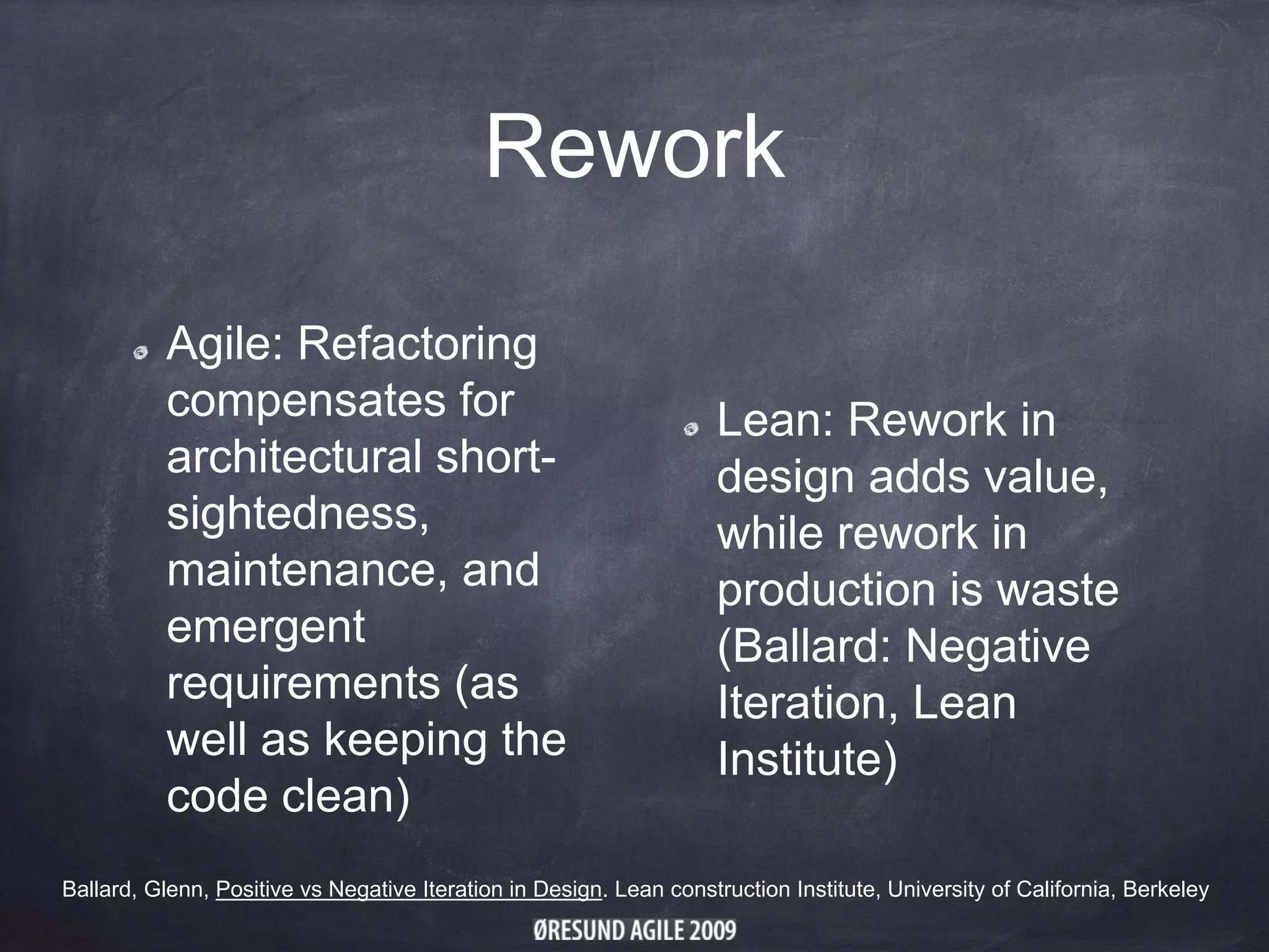 Rework
Agile: Refactoring
compensates for
architectural short-
sightedness,
maintenance, and
emergent
requirements (as
well as keeping the
code clean)
Lean: Rework in
design adds value,
while rework in
production is waste
(Ballard: Negative
Iteration, Lean
Institute)
Ballard, Glenn, Positive vs Negative Iteration in Design. Lean construction Institute, University of California, Berkeley
 