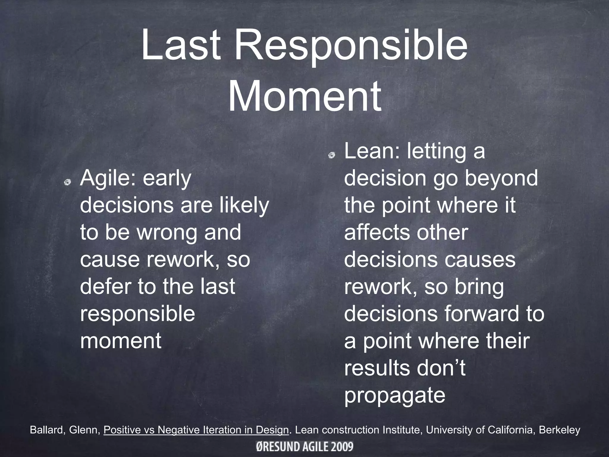 Last Responsible
Moment
Agile: early
decisions are likely
to be wrong and
cause rework, so
defer to the last
responsible
moment
Lean: letting a
decision go beyond
the point where it
affects other
decisions causes
rework, so bring
decisions forward to
a point where their
results don’t
propagate
Ballard, Glenn, Positive vs Negative Iteration in Design. Lean construction Institute, University of California, Berkeley
 