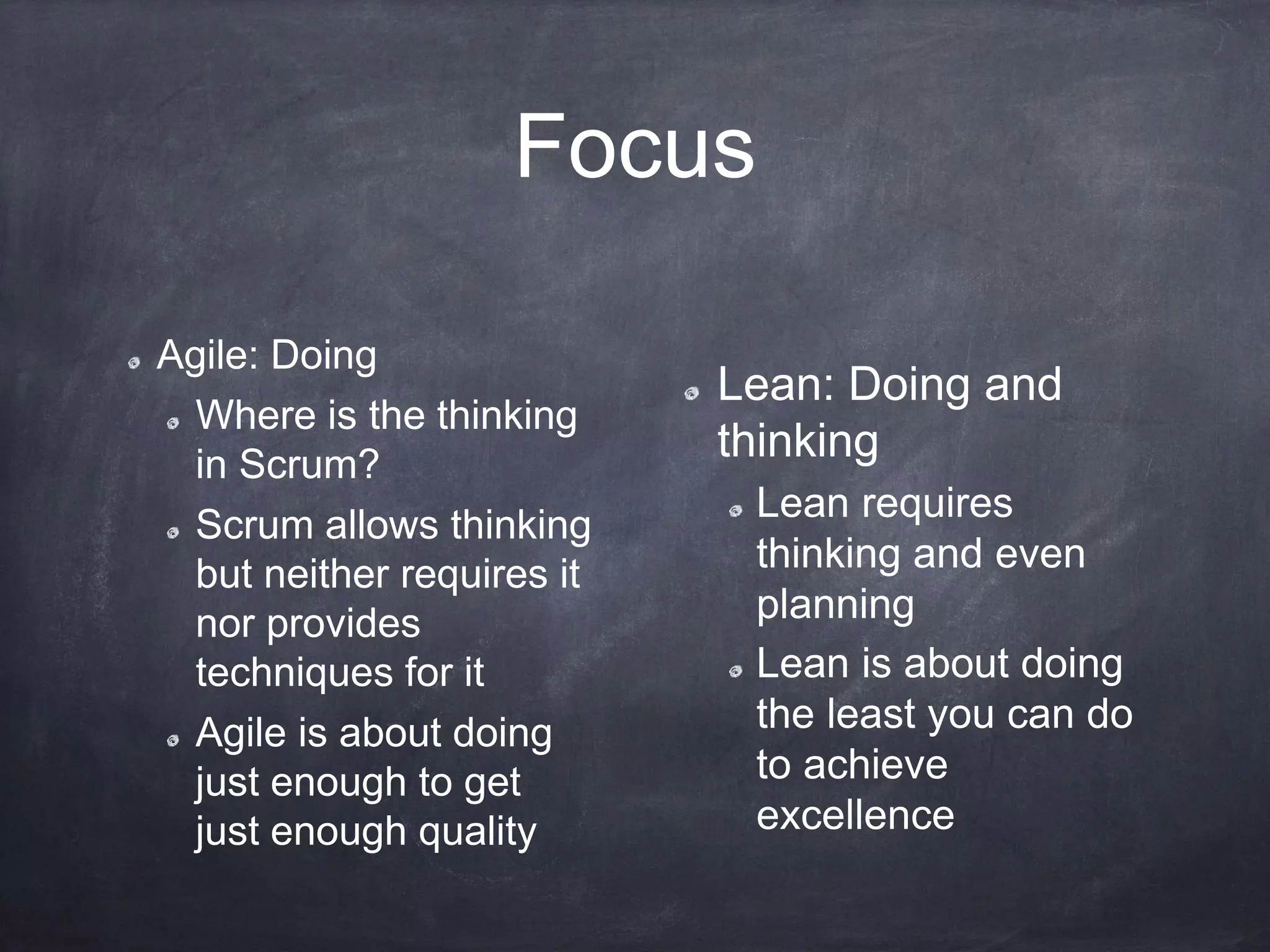 Focus
Agile: Doing
Where is the thinking
in Scrum?
Scrum allows thinking
but neither requires it
nor provides
techniques for it
Agile is about doing
just enough to get
just enough quality
Lean: Doing and
thinking
Lean requires
thinking and even
planning
Lean is about doing
the least you can do
to achieve
excellence
 