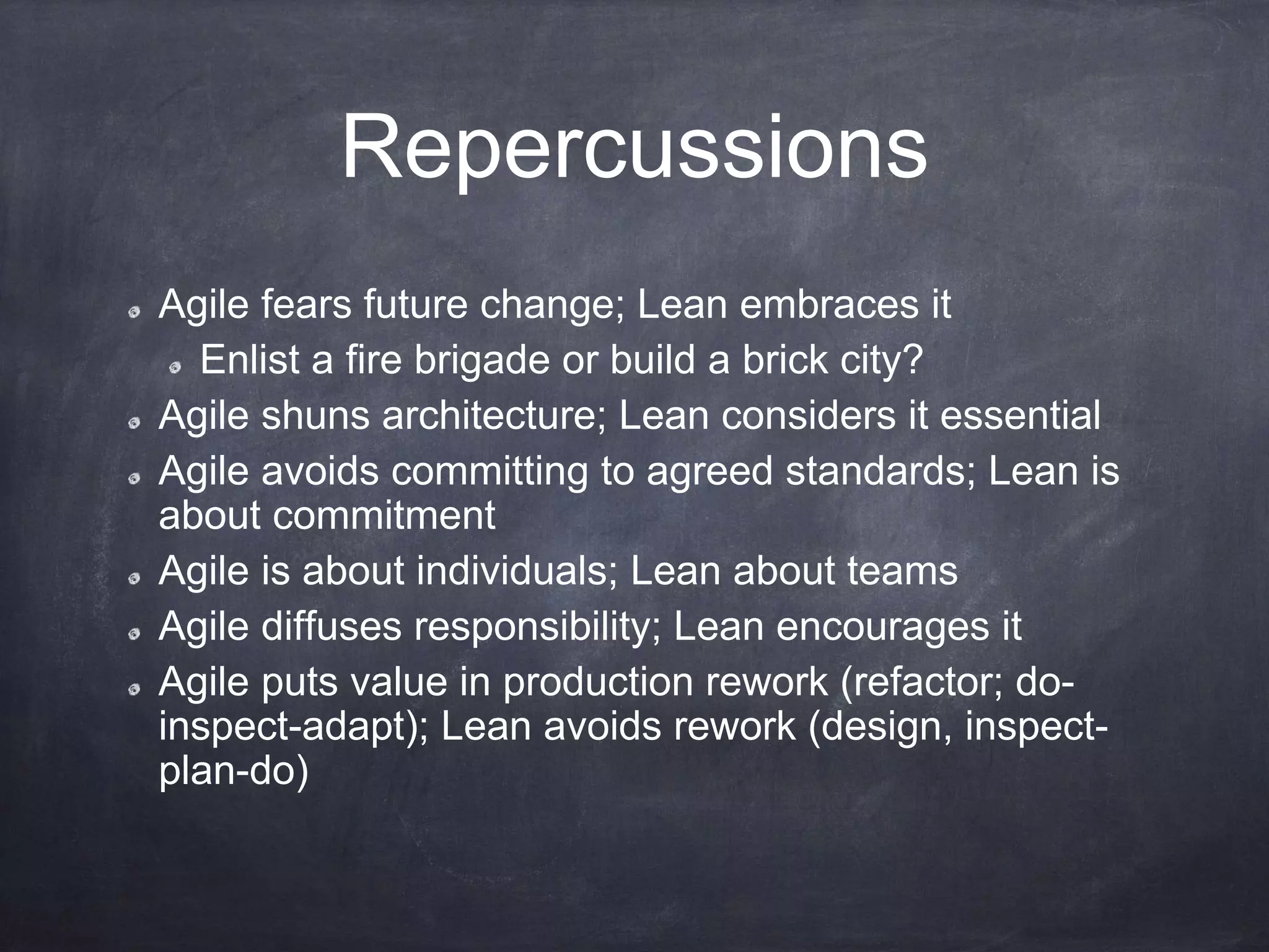 Repercussions
Agile fears future change; Lean embraces it
Enlist a fire brigade or build a brick city?
Agile shuns architecture; Lean considers it essential
Agile avoids committing to agreed standards; Lean is
about commitment
Agile is about individuals; Lean about teams
Agile diffuses responsibility; Lean encourages it
Agile puts value in production rework (refactor; do-
inspect-adapt); Lean avoids rework (design, inspect-
plan-do)
 