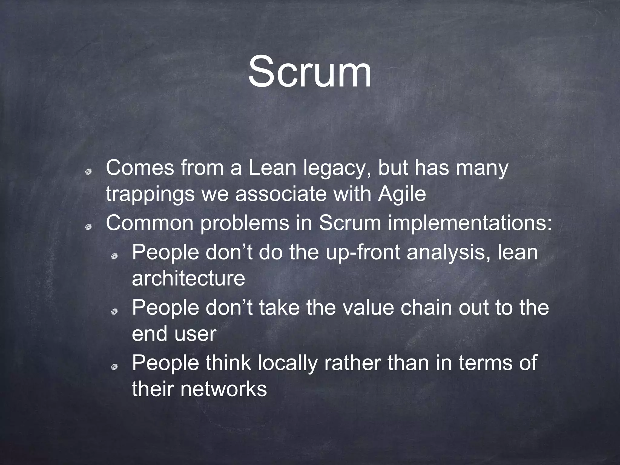 Scrum
Comes from a Lean legacy, but has many
trappings we associate with Agile
Common problems in Scrum implementations:
People don’t do the up-front analysis, lean
architecture
People don’t take the value chain out to the
end user
People think locally rather than in terms of
their networks
 