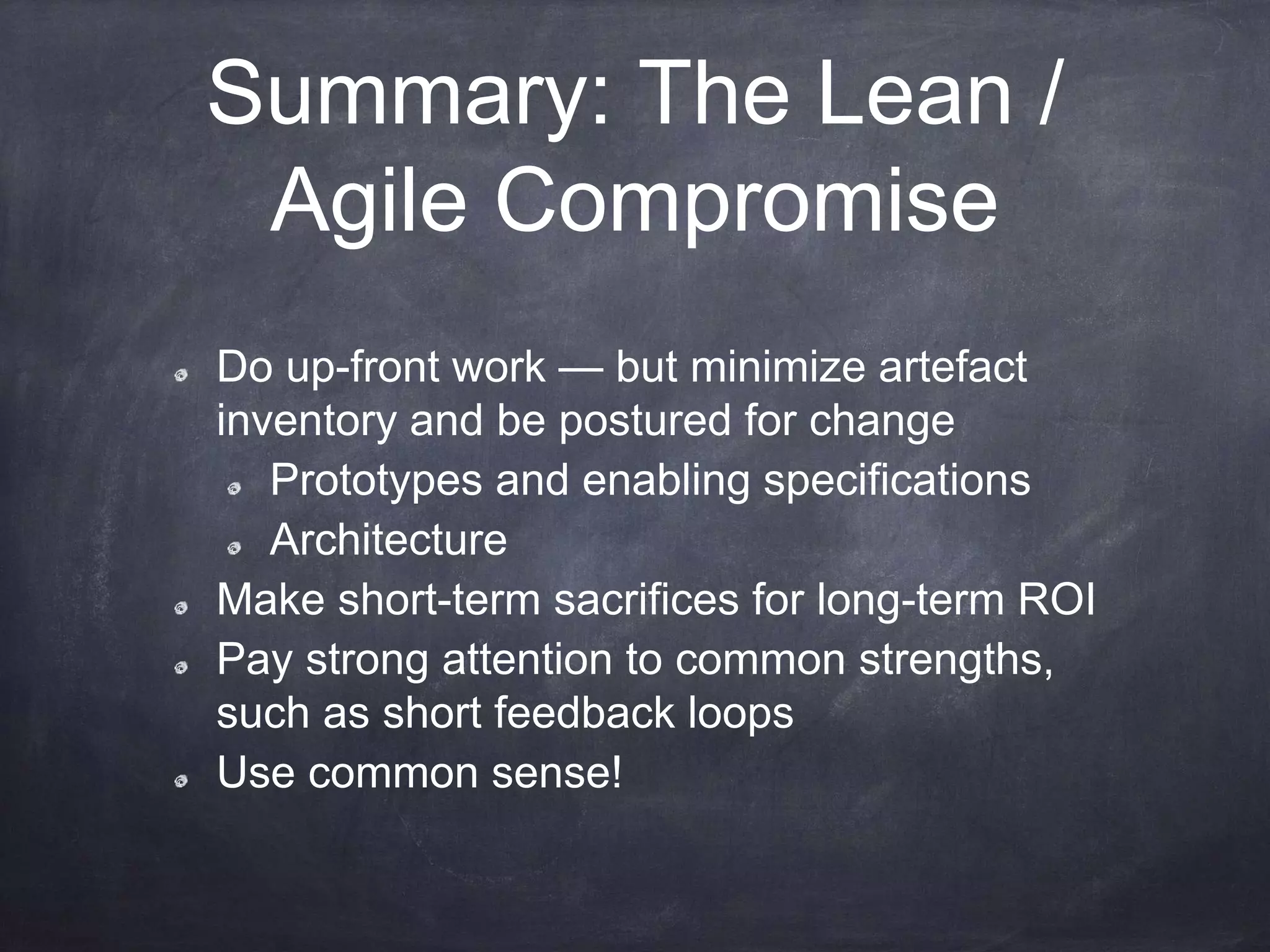 Summary: The Lean /
Agile Compromise
Do up-front work — but minimize artefact
inventory and be postured for change
Prototypes and enabling specifications
Architecture
Make short-term sacrifices for long-term ROI
Pay strong attention to common strengths,
such as short feedback loops
Use common sense!
 