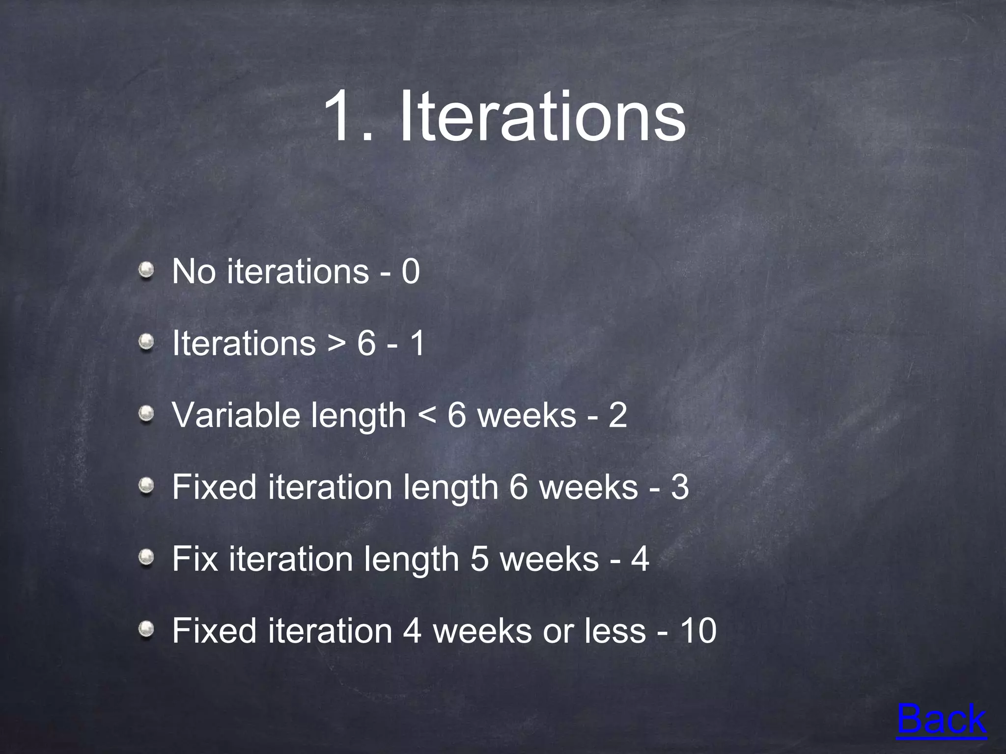 1. Iterations
No iterations - 0
Iterations > 6 - 1
Variable length < 6 weeks - 2
Fixed iteration length 6 weeks - 3
Fix iteration length 5 weeks - 4
Fixed iteration 4 weeks or less - 10
Back
 