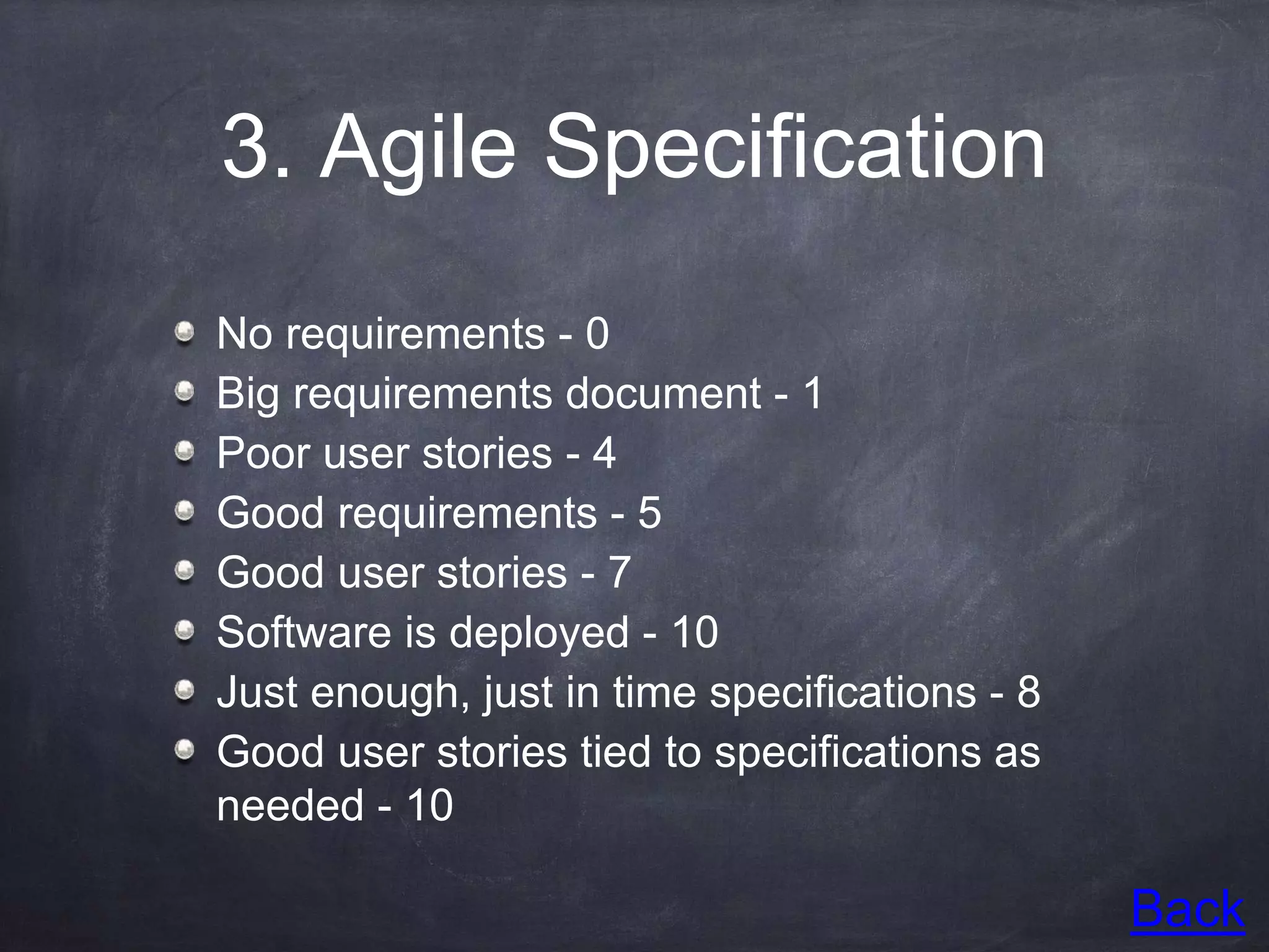 3. Agile Specification
No requirements - 0
Big requirements document - 1
Poor user stories - 4
Good requirements - 5
Good user stories - 7
Software is deployed - 10
Just enough, just in time specifications - 8
Good user stories tied to specifications as
needed - 10
Back
 