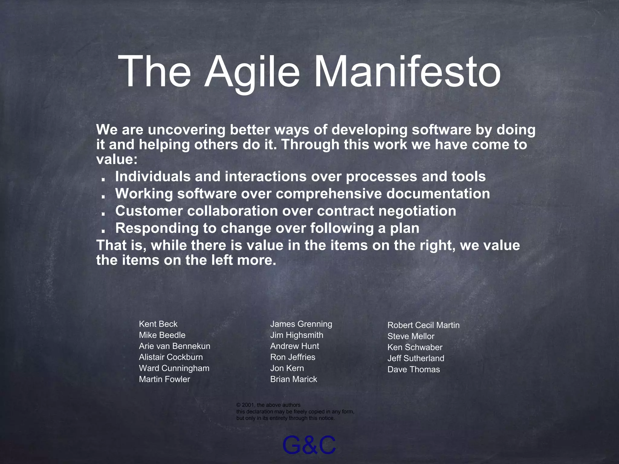 G&C
The Agile Manifesto
We are uncovering better ways of developing software by doing
it and helping others do it. Through this work we have come to
value:
Individuals and interactions over processes and tools
Working software over comprehensive documentation
Customer collaboration over contract negotiation
Responding to change over following a plan
That is, while there is value in the items on the right, we value
the items on the left more.
• James Grenning
• Jim Highsmith
• Andrew Hunt
• Ron Jeffries
• Jon Kern
• Brian Marick
• Robert Cecil Martin
• Steve Mellor
• Ken Schwaber
• Jeff Sutherland
• Dave Thomas
• Kent Beck
• Mike Beedle
• Arie van Bennekun
• Alistair Cockburn
• Ward Cunningham
• Martin Fowler
© 2001, the above authors
this declaration may be freely copied in any form,
but only in its entirety through this notice.
 