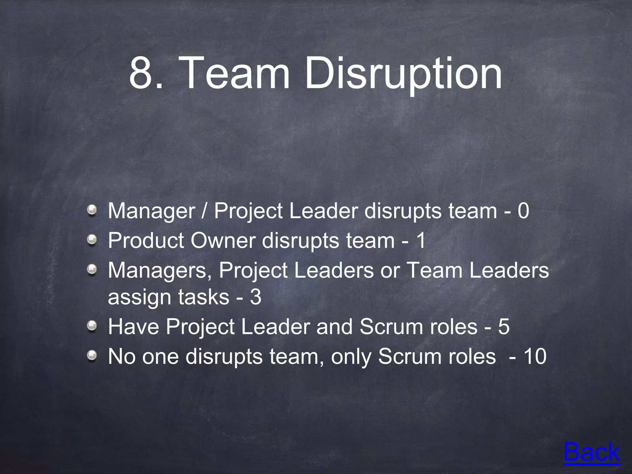 8. Team Disruption
Manager / Project Leader disrupts team - 0
Product Owner disrupts team - 1
Managers, Project Leaders or Team Leaders
assign tasks - 3
Have Project Leader and Scrum roles - 5
No one disrupts team, only Scrum roles - 10
Back
 