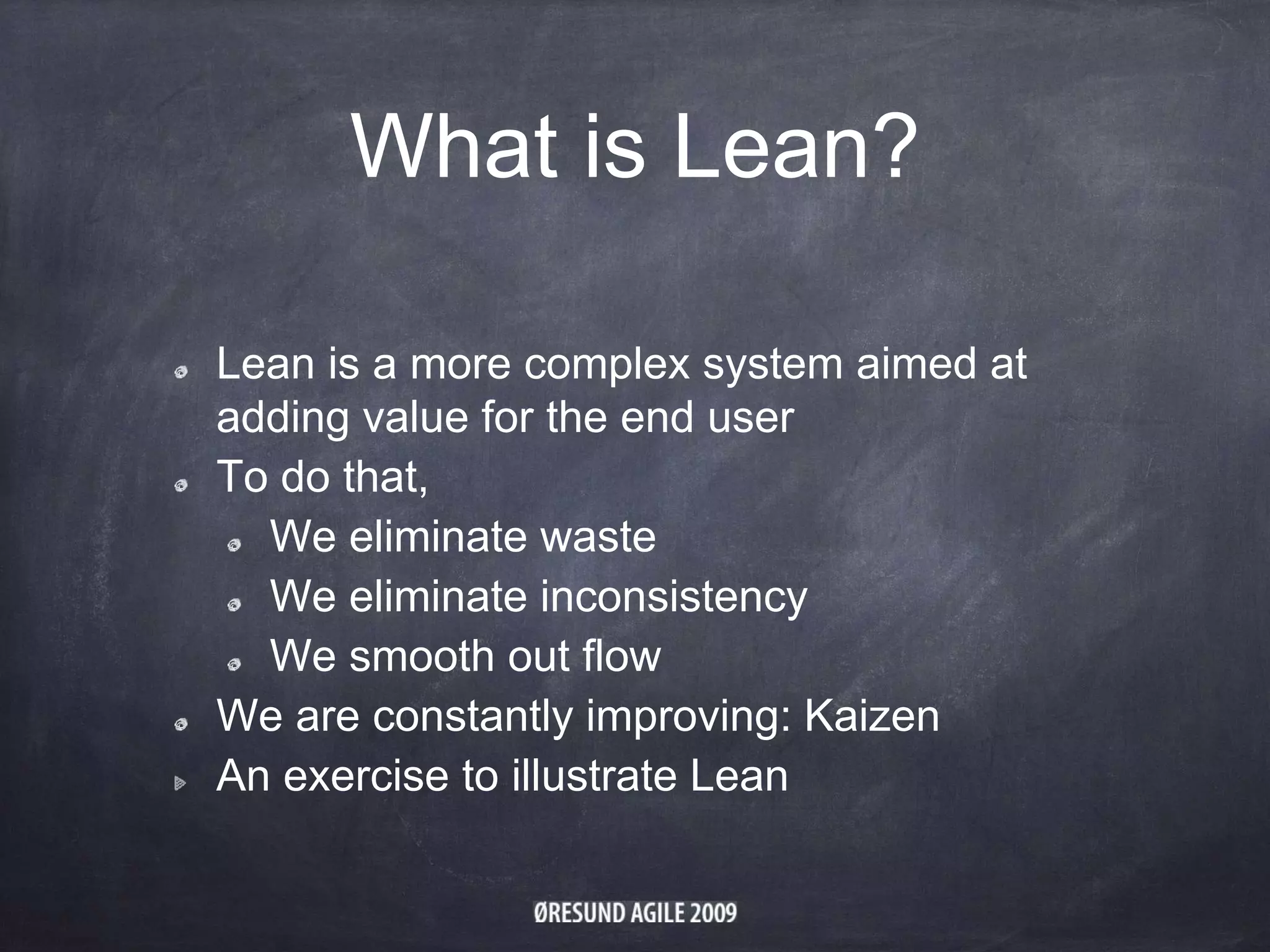 What is Lean?
Lean is a more complex system aimed at
adding value for the end user
To do that,
We eliminate waste
We eliminate inconsistency
We smooth out flow
We are constantly improving: Kaizen
An exercise to illustrate Lean
 