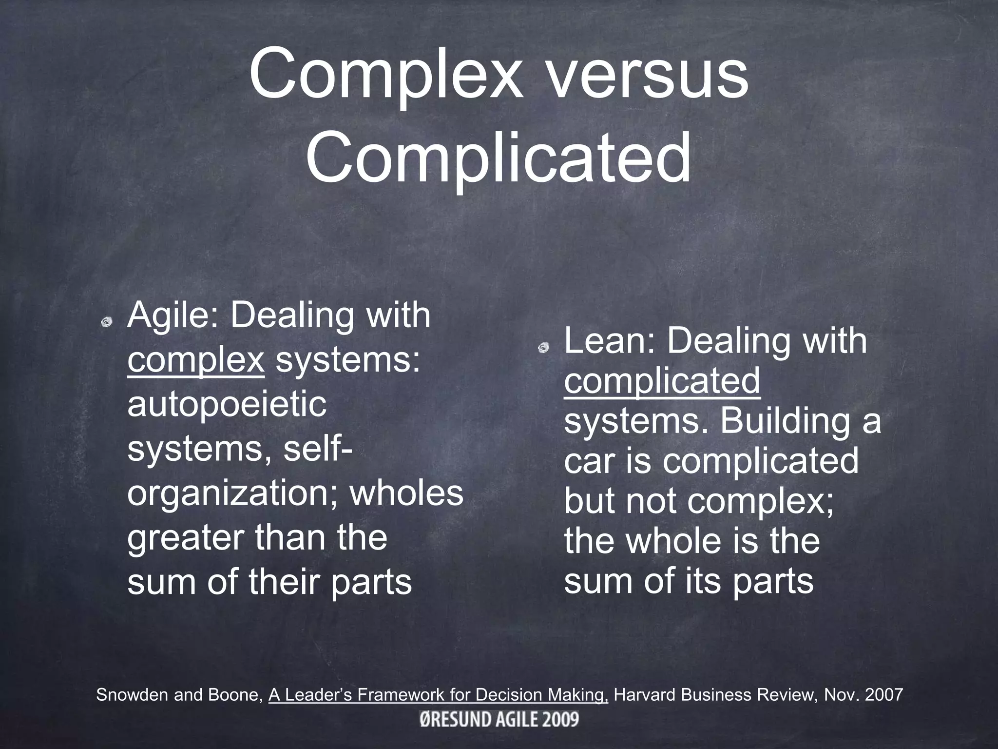 Complex versus
Complicated
Agile: Dealing with
complex systems:
autopoeietic
systems, self-
organization; wholes
greater than the
sum of their parts
Lean: Dealing with
complicated
systems. Building a
car is complicated
but not complex;
the whole is the
sum of its parts
Snowden and Boone, A Leader’s Framework for Decision Making, Harvard Business Review, Nov. 2007
 
