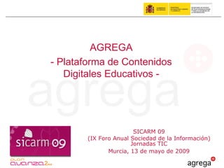 AGREGA
- Plataforma de Contenidos
   Digitales Educativos -




                       SICARM 09
       (IX Foro Anual Sociedad de la Información)
                      Jornadas TIC
              Murcia, 13 de mayo de 2009
 