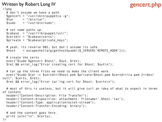 Written by Robert Long IV                                              gencert.php
<?php
  # don't assume we have a path
  $gencert = "/usr/sbin/puppetca -g";
  $tar     = "/bin/tar";
  $sudo    = "/usr/bin/sudo";

  # set some   paths up.
  $cabase =    "/var/lib/puppet/ssl/";
  $certdir =   "$cabase/certs";
  $private =   "$cabase/private_keys";

  # yeah, its reverse DNS, but don't assume its safe.
  $host    = escapeshellarg(gethostbyaddr($_SERVER['REMOTE_ADDR']));

  # create the certs
  exec("$sudo $gencert $host", $out, $ret);
  $ret && error_log("Error creating cert for $host: $outn");

  # tar up the three files we need to make the client work.
  exec("$sudo $tar -c $certdir/$host.pem $private/$host.pem $certdir/ca.pem 2>/dev/
null", $certs, $ret);
  $ret && error_log("Error tar'ing cert for $host: $certsn");

  # most of this is useless, but it will give curl an idea of what to expect in terms
of content
  header("Content-Description: File Transfer");
  header('Content-disposition: attachment; filename='.$host.'tar');
  header("Content-Type: application/octet-stream");
  header("Content-Transfer-Encoding: binary");

  # and the content goes here.
  print join("n", $certs);
?>
 