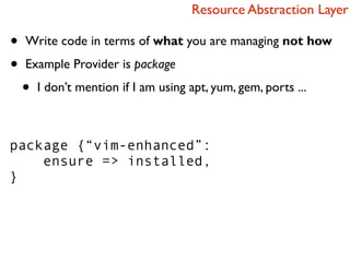 Resource Abstraction Layer

•   Write code in terms of what you are managing not how

•   Example Provider is package

    •   I don’t mention if I am using apt, yum, gem, ports ...



package {“vim-enhanced”:
    ensure => installed,
}
 