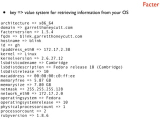 Facter
•   key => value system for retrieving information from your OS

architecture => x86_64
domain => garretthoneycutt.com
facterversion => 1.5.4
fqdn => blink.garretthoneycutt.com
hostname => blink
id => gh
ipaddress_eth0 => 172.17.2.38
kernel => Linux
kernelversion => 2.6.27.12
lsbdistcodename => Cambridge
lsbdistdescription => Fedora release 10 (Cambridge)
lsbdistrelease => 10
macaddress => 00:00:00:c0:ff:ee
memoryfree => 5.87 GB
memorysize => 7.80 GB
netmask => 255.255.255.128
network_eth0 => 172.17.2.0
operatingsystem => Fedora
operatingsystemrelease => 10
physicalprocessorcount => 1
processorcount => 2
rubyversion => 1.8.6
 
