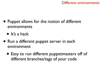 Different environments




• Puppet allows for the notion of different
  environments
 • It’s a hack
• Run a different puppet server in each
  environment
 • Easy to run different puppetmasters off of
    different branches/tags of your code
 