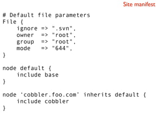 Site manifest
# Default file parameters
File {
    ignore => ".svn",
    owner => "root",
    group => "root",
    mode   => "644",
}

node default {
    include base
}

node ‘cobbler.foo.com’ inherits default {
    include cobbler
}
 