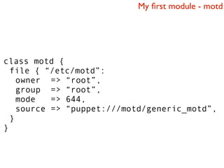 My ﬁrst module - motd




class motd {
  file { “/etc/motd”:
    owner => “root”,
    group => “root”,
    mode   => 644,
    source => “puppet:///motd/generic_motd”,
  }
}
 