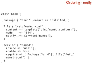 Ordering - notify


class bind {

    package { "bind”: ensure => installed, }

    file { "/etc/named.conf":
      content => template("bind/named.conf.ern"),
      mode    => "644",
      notify => Service["named"],
    }

    service { “named”:
      ensure => running,
      enable => true,
      require => [ Package[“bind”], File[“/etc/
      named.conf”] ],
    }
}
 