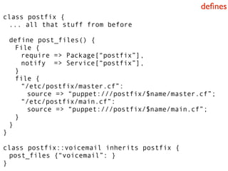 deﬁnes
class postfix {
 ... all that stuff from before

    define post_files() {
      File {
        require => Package[“postfix”],
        notify => Service[“postfix”],
      }
      file {
        “/etc/postfix/master.cf”:
         source => “puppet:///postfix/$name/master.cf”;
        “/etc/postfix/main.cf”:
         source => “puppet:///postfix/$name/main.cf”;
      }
    }
}

class postfix::voicemail inherits postfix {
  post_files {“voicemail”: }
}
 