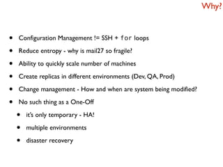 Why?


•   Configuration Management != SSH + for loops

•   Reduce entropy - why is mail27 so fragile?

•   Ability to quickly scale number of machines

•   Create replicas in different environments (Dev, QA, Prod)

•   Change management - How and when are system being modified?

•   No such thing as a One-Off

    •   it’s only temporary - HA!

    •   multiple environments

    •   disaster recovery
 