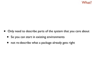 What?




•   Only need to describe parts of the system that you care about

    •   So you can start in existing environments

    •   not re-describe what a package already gets right
 
