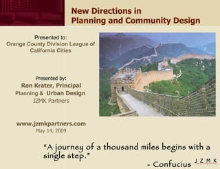 New Directions in  Planning and Community Design Presented by: Ron Krater, Principal Planning   &   Urban Design  JZMK Partners www.jzmkpartners.com May 14, 2009 “ A journey of a thousand miles begins with a single step.”  - Confucius Presented to: Orange County Division League of California Cities 