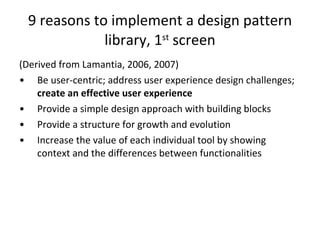 9 reasons to implement a design pattern library, 1 st  screen (Derived from Lamantia, 2006, 2007) Be user-centric; address user experience design challenges;  create an effective user experience Provide a simple design approach with building blocks  Provide a structure for growth and evolution  Increase the value of each individual tool by showing context and the differences between functionalities 