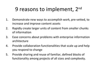 9 reasons to implement, 2 nd Demonstrate new ways to accomplish work, pre-vetted, to increase and improve content assets Rapidly create larger units of content from smaller chunks of information  Ease concerns about problems with enterprise information architecture  Provide collaboration functionalities that scale up and help you respond to change  Provide sharing and reuse of familiar, defined blocks of functionality among projects of all sizes and complexity.  