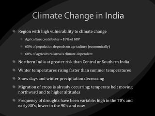 Region with high vulnerability to climate change
Agriculture contributes ~18% of GDP
65% of population depends on agriculture (economically)
60% of agricultural area is climate-dependent
Northern India at greater risk than Central or Southern India
Winter temperatures rising faster than summer temperatures
Snow days and winter precipitation decreasing
Migration of crops is already occurring; temperate belt moving
northward and to higher altitudes
Frequency of droughts have been variable: high in the 70’s and
early 80’s, lower in the 90’s and now
 