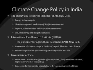 The Energy and Resources Institute (TERI), New Delhi
Energy policy analysis
Clean Development Mechanism (CDM) implementation
Impacts, vulnerabilities, and adaptation assessments
GHG monitoring and mitigation analysis
International Rice Research Institute (IRRI) &
Indian Center for Agricultural Research (ICAR), New Delhi
Assessment of climate change in the Indo-Gangetic Plain and coastal areas
Effects on agricultural productivity particularly wheat and rice
Government of India
Short-term: Disaster management agencies (NIDM), crop insurance schemes,
high quality weather forecasting
Long term: Environmental impact of new development, green buildings
 