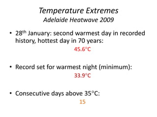 Temperature Extremes
Adelaide Heatwave 2009
• 28th January: second warmest day in recorded
history, hottest day in 70 years:
45.6C
• Record set for warmest night (minimum):
33.9C
• Consecutive days above 35C:
15
 