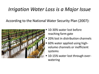 Irrigation Water Loss is a Major Issue
According to the National Water Security Plan (2007):
 10-30% water lost before
reaching farm gate
 20% lost in distribution channels
 60% water applied using high-
volume channels or inefficient
systems
 10-15% water lost through over-
watering
 