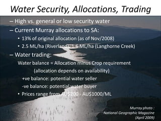 Water Security, Allocations, Trading
– High vs. general or low security water
– Current Murray allocations to SA:
• 13% of original allocation (as of Nov/2008)
• 2.5 ML/ha (Riverland), 1.6 ML/ha (Langhorne Creek)
– Water trading:
Water balance = Allocation minus Crop requirement
(allocation depends on availability)
+ve balance: potential water seller
-ve balance: potential water buyer
• Prices range from AU$200 - AU$1000/ML
Murray photo :
National Geographic Magazine
(April 2009)
 