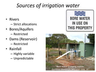 Sources of irrigation water
• Rivers
– Strict allocations
• Bores/Aquifers
– Restricted
• Dams (Reservoir)
– Restricted
• Rainfall
– Highly variable
– Unpredictable
Bore water pumping station
Gemtree Vineyards, McLaren Vale, SA
 