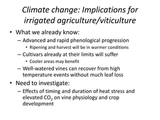 Climate change: Implications for
irrigated agriculture/viticulture
• What we already know:
– Advanced and rapid phenological progression
• Ripening and harvest will be in warmer conditions
– Cultivars already at their limits will suffer
• Cooler areas may benefit
– Well-watered vines can recover from high
temperature events without much leaf loss
• Need to investigate:
– Effects of timing and duration of heat stress and
elevated CO2 on vine physiology and crop
development
 