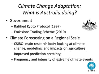 Climate Change Adaptation:
What is Australia doing?
• Government
– Ratified Kyoto Protocol (1997)
– Emissions Trading Scheme (2010)
• Climate Forecasting on a Regional Scale
– CSIRO: main research body looking at climate
change, modeling, and impacts on agriculture
– Improved prediction certainty
– Frequency and intensity of extreme climate events
 