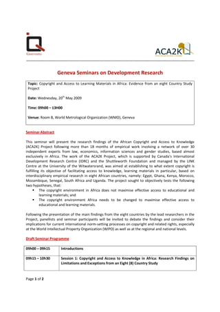 ........................................................................................................................................................................


                               Geneva Seminars on Development Research
 Topic: Copyright and Access to Learning Materials in Africa: Evidence from an eight Country Study
 Project

 Date: Wednesday, 20th May 2009

 Time: 09h00 – 13H00

 Venue: Room B, World Metrological Organization (WMO), Geneva


Seminar Abstract

This seminar will present the research findings of the African Copyright and Access to Knowledge
(ACA2K) Project following more than 18 months of empirical work involving a network of over 30
independent experts from law, economics, information sciences and gender studies, based almost
exclusively in Africa. The work of the ACA2K Project, which is supported by Canada's International
Development Research Centre (IDRC) and the Shuttleworth Foundation and managed by the LINK
Centre at the University of the Witwatersrand, was aimed at establishing to what extent copyright is
fulfilling its objective of facilitating access to knowledge, learning materials in particular, based on
interdisciplinary empirical research in eight African countries, namely: Egypt, Ghana, Kenya, Morocco,
Mozambique, Senegal, South Africa and Uganda. The project sought to objectively tests the following
two hypotheses, that:
          The copyright environment in Africa does not maximise effective access to educational and
          learning materials; and
          The copyright environment Africa needs to be changed to maximise effective access to
          educational and learning materials.

Following the presentation of the main findings from the eight countries by the lead researchers in the
Project, panellists and seminar participants will be invited to debate the findings and consider their
implications for current international norm-setting processes on copyright and related rights, especially
at the World Intellectual Property Organization (WIPO) as well as at the regional and national levels.

Draft Seminar Programme

09h00 – 09h15                     Introductions

09h15 – 10h30                     Session 1: Copyright and Access to Knowledge in Africa: Research Findings on
                                  Limitations and Exceptions from an Eight (8) Country Study


Page 1 of 2
 