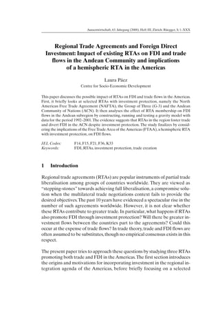 Aussenwirtschaft, 63. Jahrgang (2008), Heft III, Zürich: Rüegger, S. 1–XXX




       Regional Trade Agreements and Foreign Direct
    Investment: Impact of existing RTAs on FDI and trade
      flows in the Andean Community and implications
            of a hemispheric RTA in the Americas

                                       Laura Páez
                       Centre for Socio-Economic Development

This paper discusses the possible impact of RTAs on FDI and trade flows in the Americas.
First, it briefly looks at selected RTAs with investment protection, namely the North
American Free Trade Agreement (NAFTA), the Group of Three (G-3) and the Andean
Community of Nations (ACN). It then analyses the effect of RTA membership on FDI
flows in the Andean subregion by constructing, running and testing a gravity model with
data for the period 1992–2001. The evidence suggests that RTAs in the region foster trade
and divert FDI in the ACN despite investment protection. The study finalizes by consid-
ering the implications of the Free Trade Area of the Americas (FTAA), a hemispheric RTA
with investment protection, on FDI flows.

JEL Codes:         F14, F15, F21, F36, K33
Keywords:          FDI, RTAs, investment protection, trade creation



1    Introduction

Regional trade agreements (RTAs) are popular instruments of partial trade
liberalisation among groups of countries worldwide. They are viewed as
“stepping-stones” towards achieving full liberalisation, a compromise solu-
tion when the multilateral trade negotiations context fails to provide the
desired objectives.The past 10 years have evidenced a spectacular rise in the
number of such agreements worldwide. However, it is not clear whether
these RTAs contribute to greater trade. In particular, what happens if RTAs
also promote FDI through investment protection? Will there be greater in-
vestment flows between the countries part to the agreements? Could this
occur at the expense of trade flows? In trade theory, trade and FDI flows are
often assumed to be substitutes, though no empirical consensus exists in this
respect.

The present paper tries to approach these questions by studying three RTAs
promoting both trade and FDI in the Americas. The first section introduces
the origins and motivations for incorporating investment in the regional in-
tegration agenda of the Americas, before briefly focusing on a selected
 
