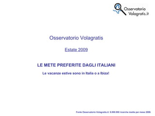 Fonte Osservatorio Volagratis.it: 9.000.000 ricerche medie per mese 2008. Osservatorio Volagratis Estate 2009 LE METE PREFERITE DAGLI ITALIANI Le   vacanze estive sono in Italia o a Ibiza!  