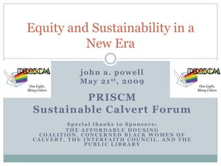 Equity and Sustainability in a
          New Era

            john a. powell
            M a y 2 1 st, 2 0 0 9

          PRISCM
 Sustainable Calvert Forum
          Special thanks to Sponsors:
         THE AFFORDABLE HOUSING
  COALITION, CONCERNED BLACK WOMEN OF
 CALVERT, THE INTERFAITH COUNCIL, AND THE
               PUBLIC LIBRARY
 