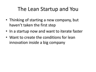 The Lean Startup and You
• Thinking of starting a new company, but
  haven’t taken the first step
• In a startup now and want to iterate faster
• Want to create the conditions for lean
  innovation inside a big company
 