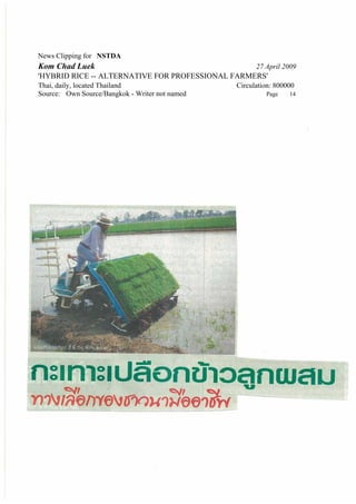 News Clipping for NSTDA
Kom Chad Luek                                         27 April 2009
'HYBRID RICE -- ALTERNATIVE FOR PROFESSIONAL FARMERS'
Thai, daily, located Thailand                   Circulation: 800000
Source: Own Source/Bangkok - Writer not named            Page    14
 