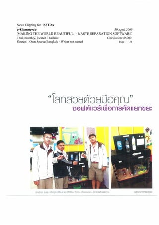 News Clipping for NSTDA
e-Commerce                                           30 April 2009
'MAKING THE WORLD BEAUTIFUL -- WASTE SEPARATION SOFTWARE'
Thai, monthly, located Thailand                 Circulation: 85000
Source: Own Source/Bangkok - Writer not named           Page    34
 