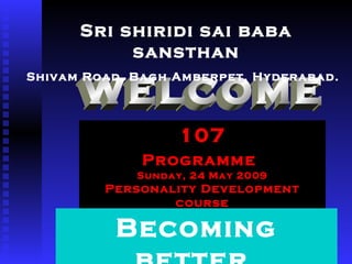 welcome 107 Programme   Sunday, 24 May 2009 Personality Development course Sri shiridi sai baba sansthan Shivam Road, Bagh Amberpet, Hyderabad.   Becoming better  