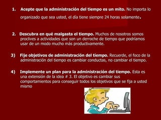 1.  Acepte que la administración del tiempo es un mito.  No importa lo organizado que sea usted, el día tiene siempre 24 horas solamente .  2.  Descubra en qué malgasta el tiempo.  Muchos de nosotros somos proclives a actividades que son un derroche de tiempo que podríamos usar de un modo mucho más productivamente.   3)  Fije objetivos de administración del tiempo.  Recuerde, el foco de la administración del tiempo es cambiar conductas, no cambiar el tiempo.  4)  Implemente un plan para la administración del tiempo.  Esta es una extensión de la idea # 3. El objetivo es cambiar sus comportamientos para conseguir todos los objetivos que se fija a usted mismo   
